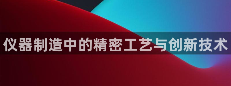 意昂3集团官网首页网址：仪器制造中的精密工艺与创新技术