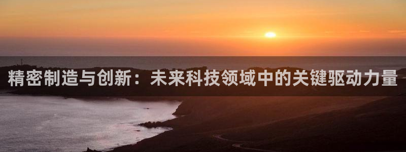 意昂体育3招商电话号码查询：精密制造与创新：未来科技领域中的