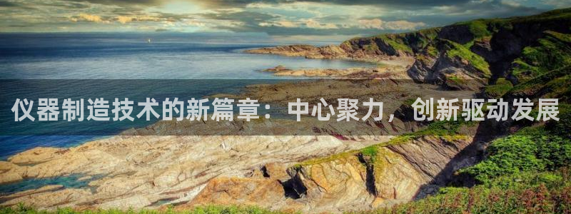 意昂3集团官网网址：仪器制造技术的新篇章：中心聚力，创新驱动
