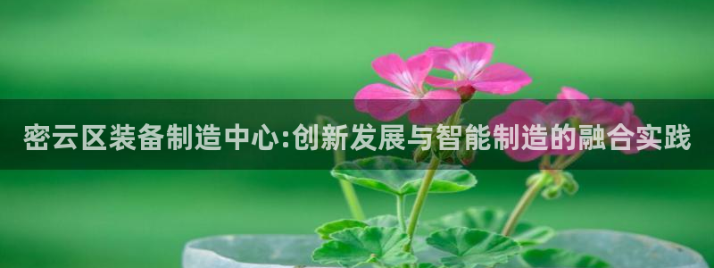 意昂体育3招商电话地址查询：密云区装备制造中心:创新发展与智