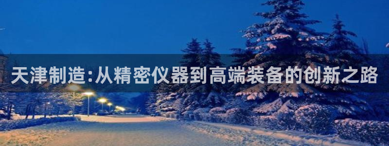 意昂3集团官网首页网址：天津制造:从精密仪器到高端装备的创新