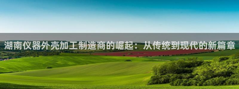 意昂3娱乐网站：湖南仪器外壳加工制造商的崛起：从传统到现代的