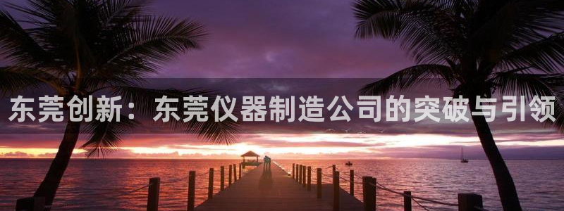 意昂体育3招商电话号码是多少：东莞创新：东莞仪器制造公司的突
