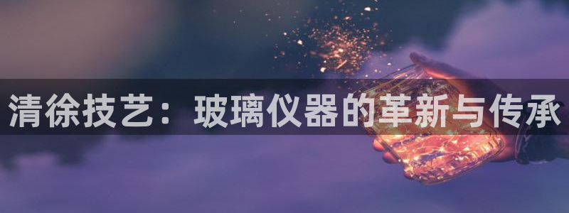 意昂3集团官网首页网址：清徐技艺：玻璃仪器的革新与传承
