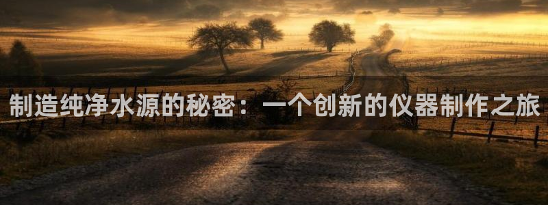 意昂3娱乐网站：制造纯净水源的秘密：一个创新的仪器制作之旅