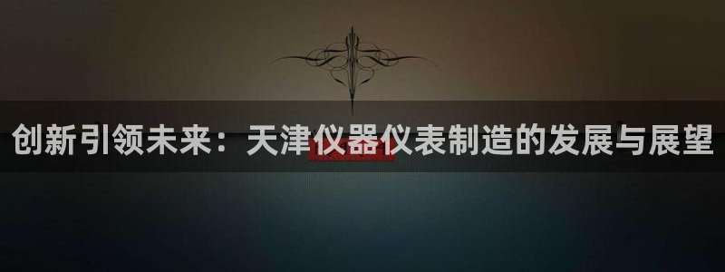 意昂3集团官网网址：创新引领未来：天津仪器仪表制造的发展与展