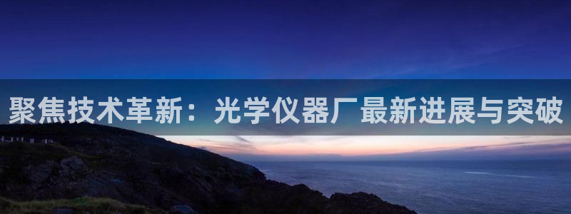 意昂3集团官网首页：聚焦技术革新：光学仪器厂最新进展与突破