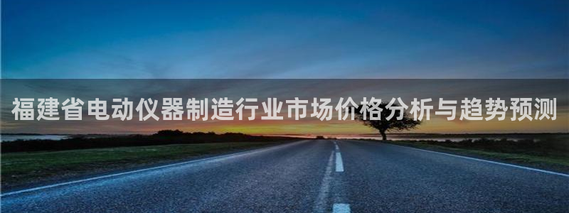 意昂3娱乐首页网站大全：福建省电动仪器制造行业市场价格分析与
