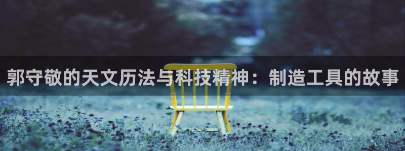 意昂3集团简介：郭守敬的天文历法与科技精神：制造工具的故事