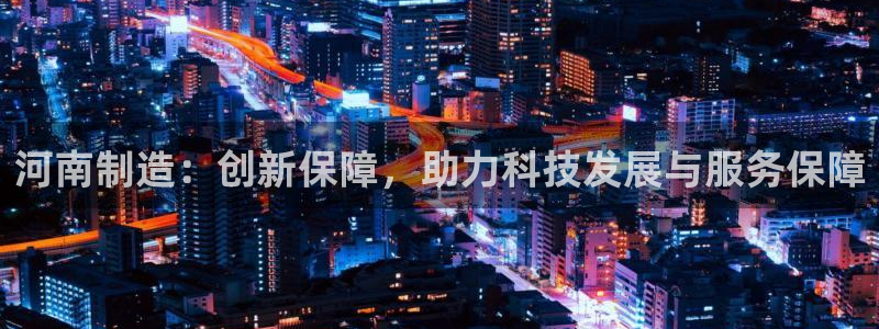 意昂体育3招商电话地址查询：河南制造：创新保障，助力科技发展